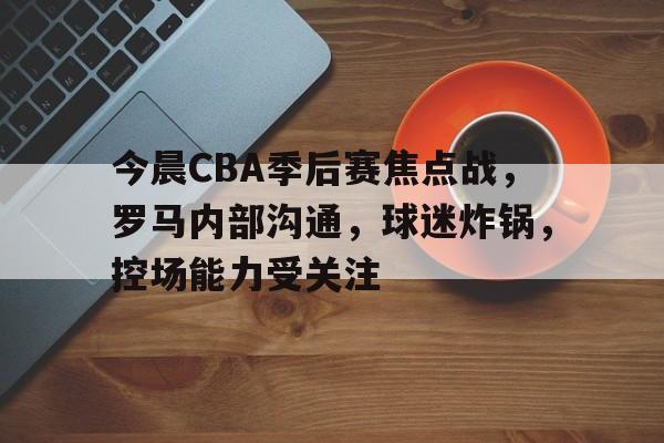 开云网站 -关于今晨CBA季后赛焦点战，罗马内部沟通，球迷炸锅，控场能力受关注的信息