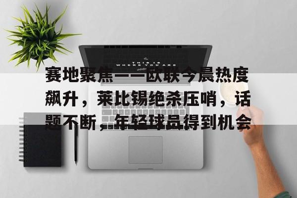 开云网址 -关于赛地聚焦——欧联今晨热度飙升，莱比锡绝杀压哨，话题不断，年轻球员得到机会的信息