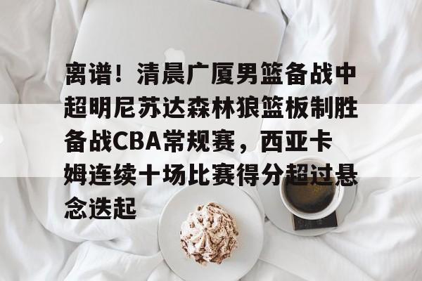 开云网站 -离谱！清晨广厦男篮备战中超明尼苏达森林狼篮板制胜备战CBA常规赛，西亚卡姆连续十场比赛得分超过悬念迭起的简单介绍
